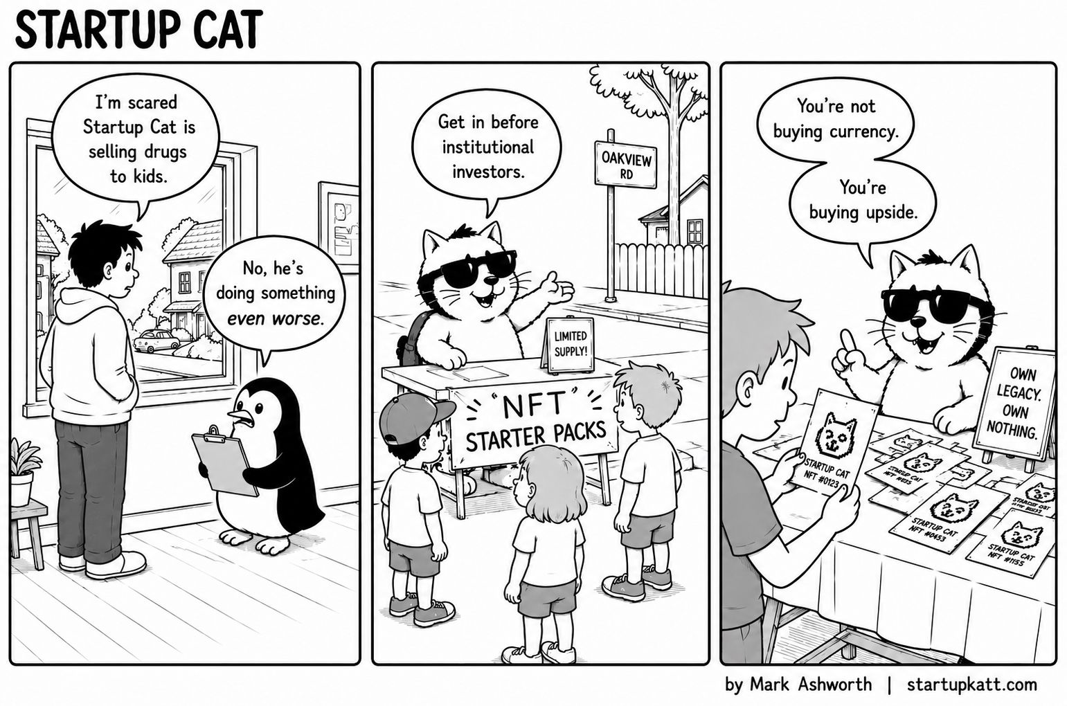 Three-panel Startup Cat strip. In panel one a worried neighbour tells a penguin holding a clipboard that he is scared Startup Cat is selling drugs to kids, and the penguin replies that he is doing something even worse. In panel two Startup Cat stands behind a lemonade-style stand on Oakview Road under a banner reading NFT Starter Packs, next to a Limited Supply sign, telling three children to get in before institutional investors. In panel three a boy holds a card labelled Startup Cat NFT #0123 while the cat, beside a sign reading Own Legacy. Own Nothing., says you are not buying currency, you are buying upside.