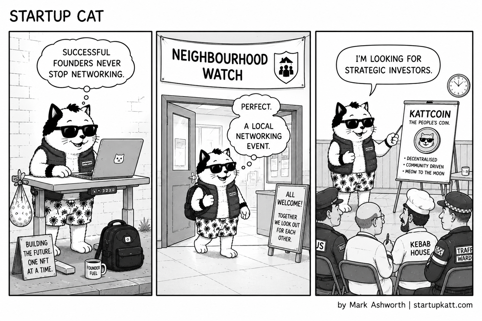 Three-panel Startup Cat strip. In panel one Startup Cat types at his pavement standing desk beside a Founder Fuel mug and a sign reading Building the future. One NFT at a time, thinking successful founders never stop networking. In panel two he stands at the door of a hall under a Neighbourhood Watch banner, with an All Welcome sign, thinking perfect, a local networking event. In panel three he presents a flip chart headed KattCoin, the People's Coin, decentralised, community driven, meow to the moon, to a seated audience of locals including police officers, a bus driver, and a kebab house owner, saying I'm looking for strategic investors.